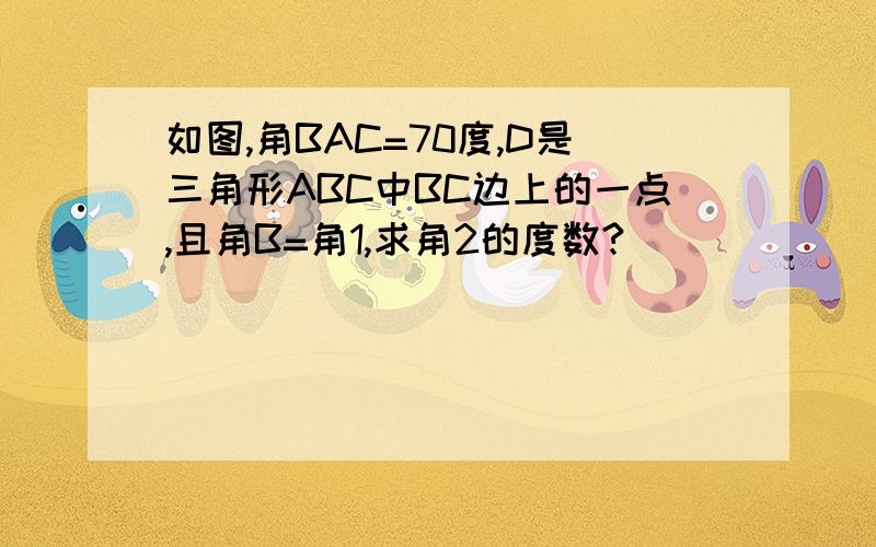 如图,角BAC=70度,D是三角形ABC中BC边上的一点,且角B=角1,求角2的度数?