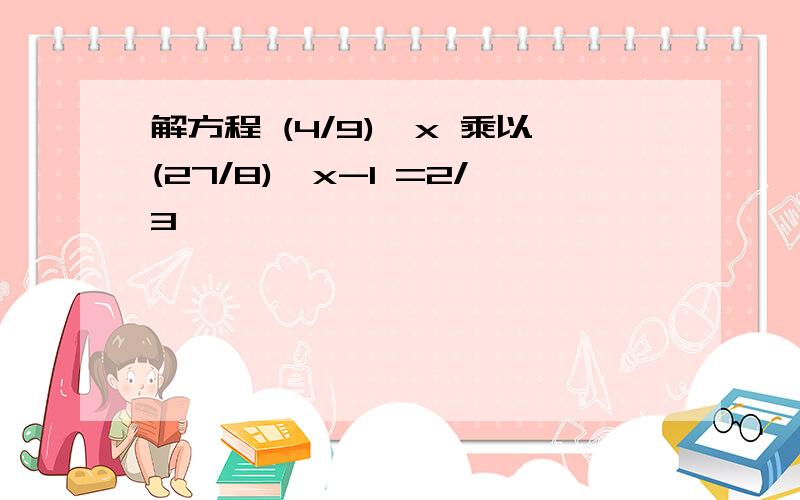 解方程 (4/9)^x 乘以(27/8)^x-1 =2/3