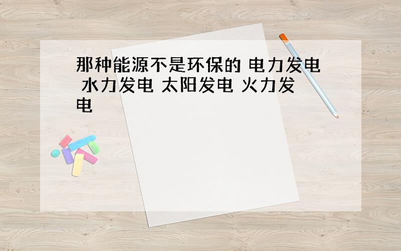 那种能源不是环保的 电力发电 水力发电 太阳发电 火力发电