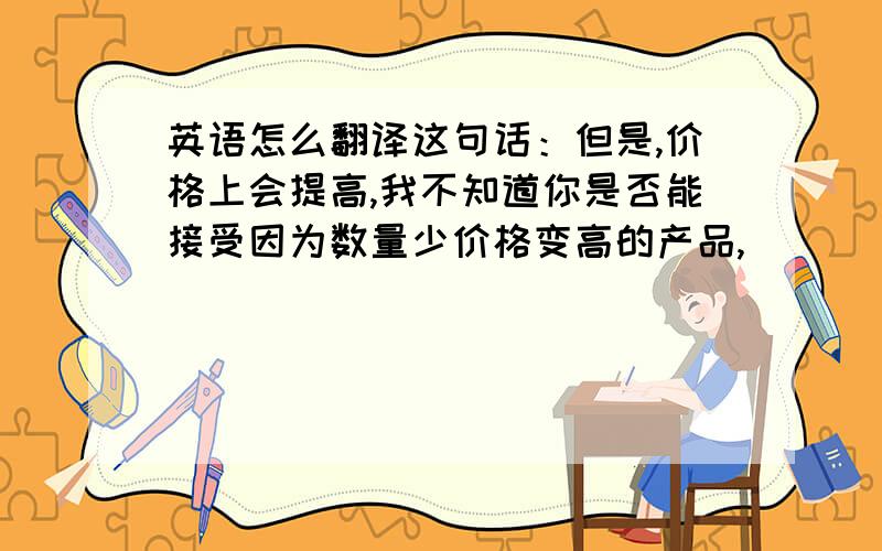 英语怎么翻译这句话：但是,价格上会提高,我不知道你是否能接受因为数量少价格变高的产品,