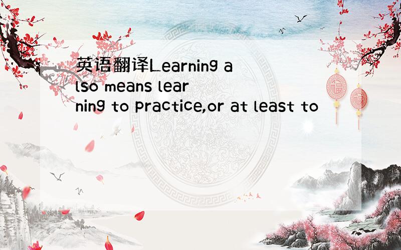 英语翻译Learning also means learning to practice,or at least to