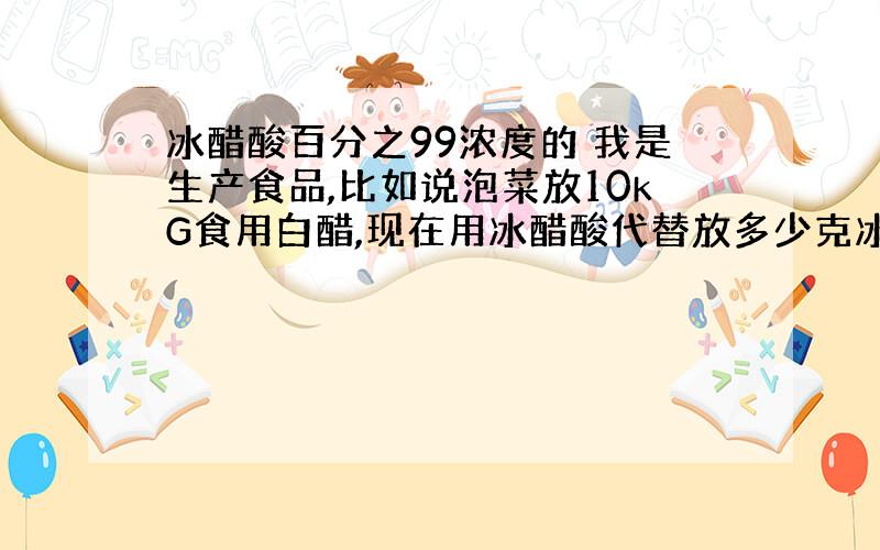 冰醋酸百分之99浓度的 我是生产食品,比如说泡菜放10kG食用白醋,现在用冰醋酸代替放多少克冰醋酸