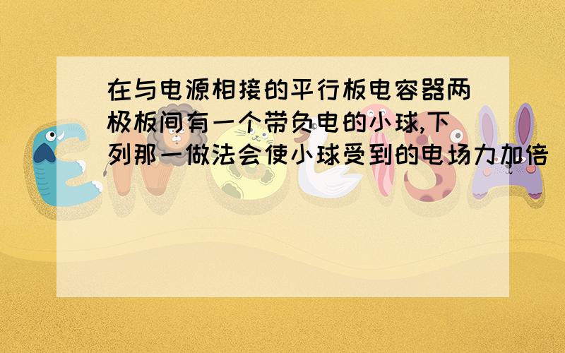 在与电源相接的平行板电容器两极板间有一个带负电的小球,下列那一做法会使小球受到的电场力加倍