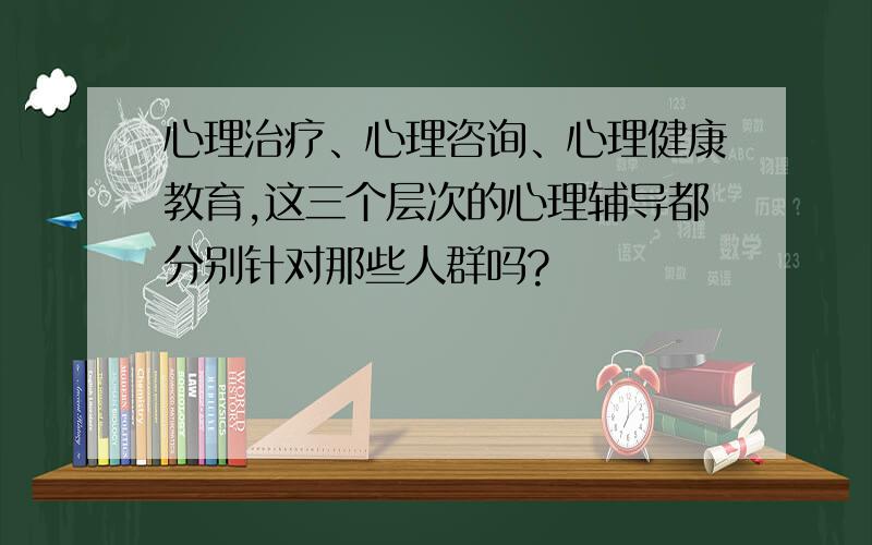 心理治疗、心理咨询、心理健康教育,这三个层次的心理辅导都分别针对那些人群吗?