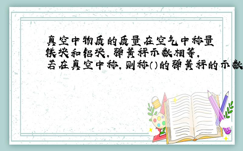 真空中物质的质量在空气中称量铁块和铝块,弹簧秤示数相等,若在真空中称,则称（）的弹簧秤的示数大.为什么?