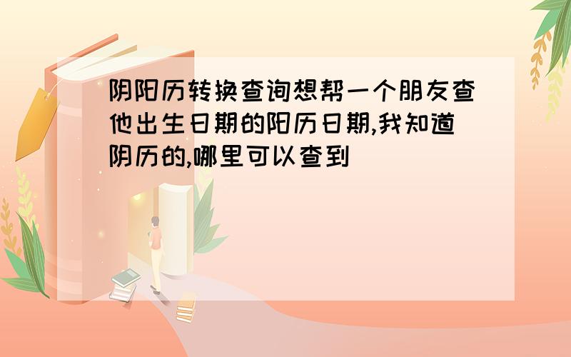 阴阳历转换查询想帮一个朋友查他出生日期的阳历日期,我知道阴历的,哪里可以查到