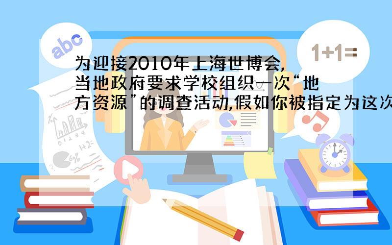 为迎接2010年上海世博会,当地政府要求学校组织一次“地方资源”的调查活动,假如你被指定为这次活动的策划人,请你为这次调