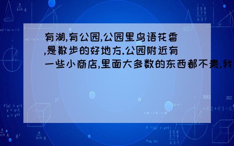 有湖,有公园,公园里鸟语花香,是散步的好地方.公园附近有一些小商店,里面大多数的东西都不贵.我最