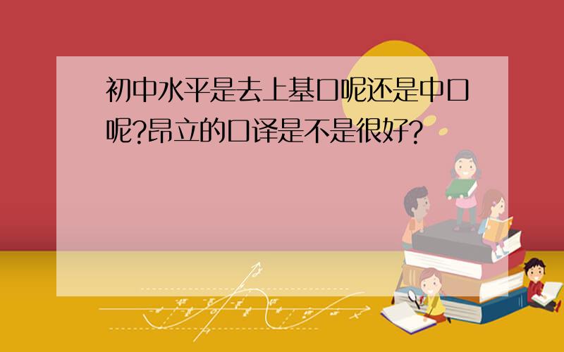 初中水平是去上基口呢还是中口呢?昂立的口译是不是很好?