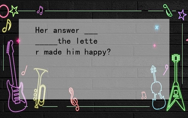 Her answer ________the letter made him happy?