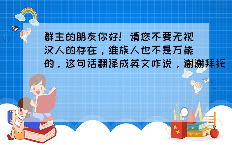 群主的朋友你好！请您不要无视汉人的存在，维族人也不是万能的。这句话翻译成英文咋说，谢谢拜托