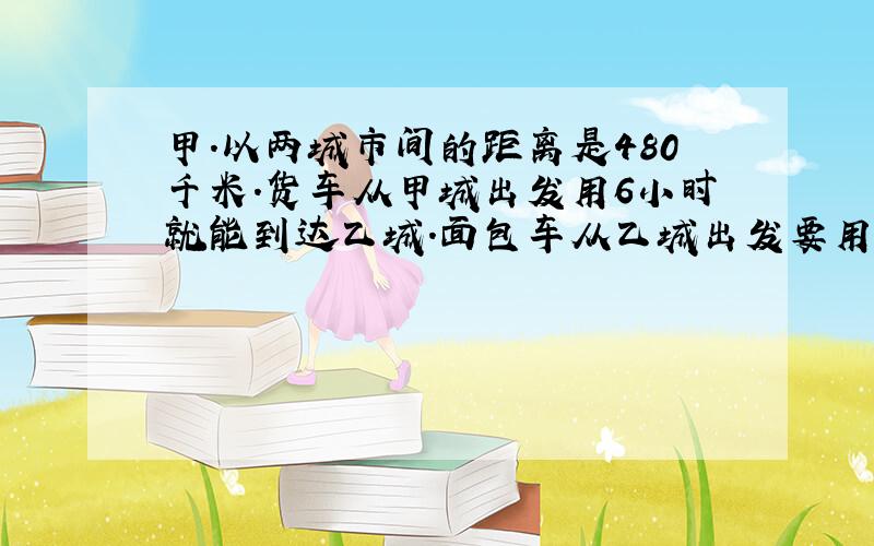 甲.以两城市间的距离是480千米.货车从甲城出发用6小时就能到达乙城.面包车从乙城出发要用12小时才能到达