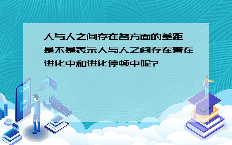 人与人之间存在各方面的差距,是不是表示人与人之间存在着在进化中和进化停顿中呢?