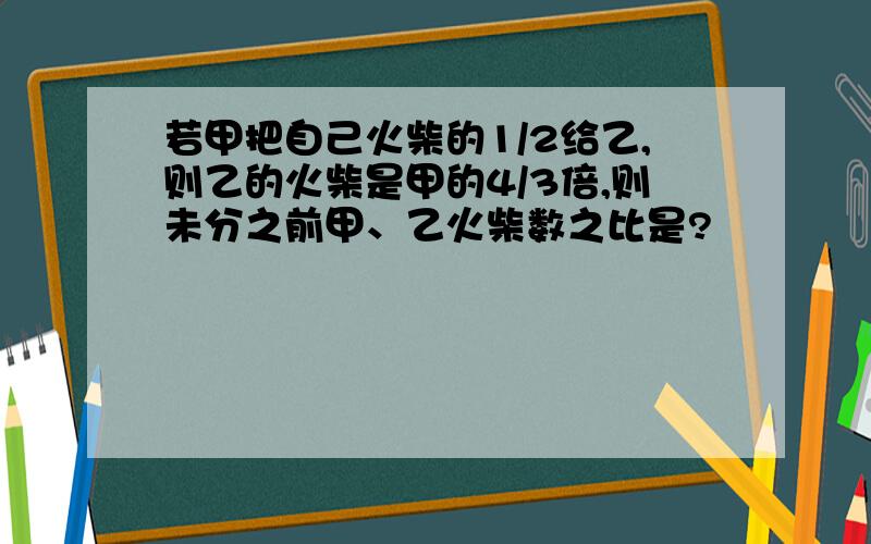 若甲把自己火柴的1/2给乙,则乙的火柴是甲的4/3倍,则未分之前甲、乙火柴数之比是?