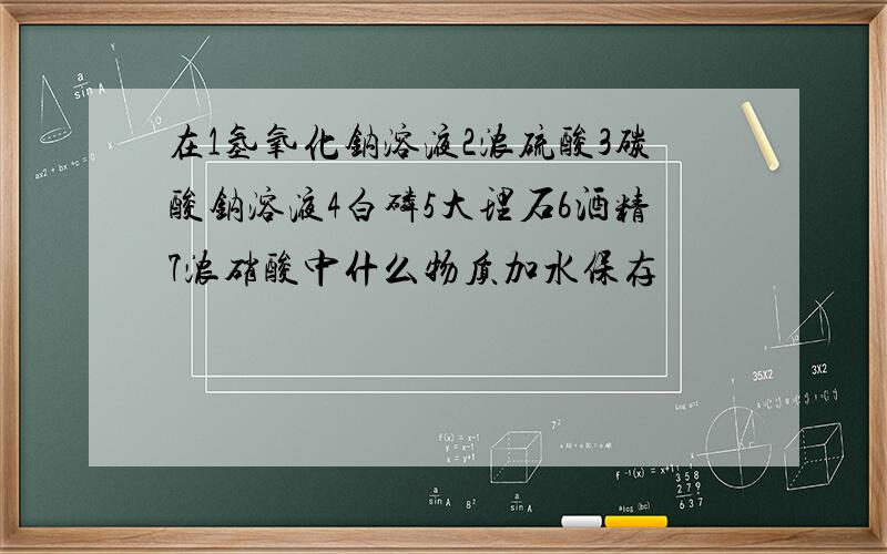 在1氢氧化钠溶液2浓硫酸3碳酸钠溶液4白磷5大理石6酒精7浓硝酸中什么物质加水保存