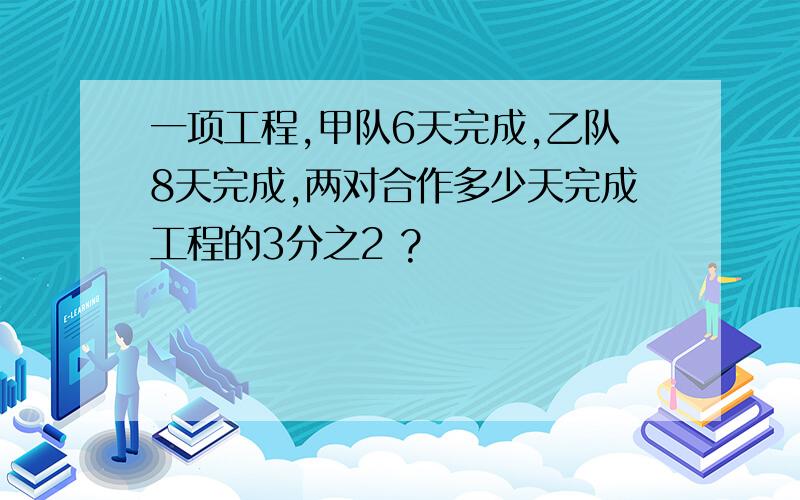 一项工程,甲队6天完成,乙队8天完成,两对合作多少天完成工程的3分之2 ?