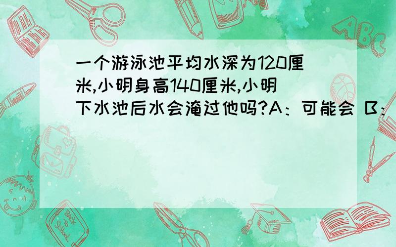 一个游泳池平均水深为120厘米,小明身高140厘米,小明下水池后水会淹过他吗?A：可能会 B：不可能