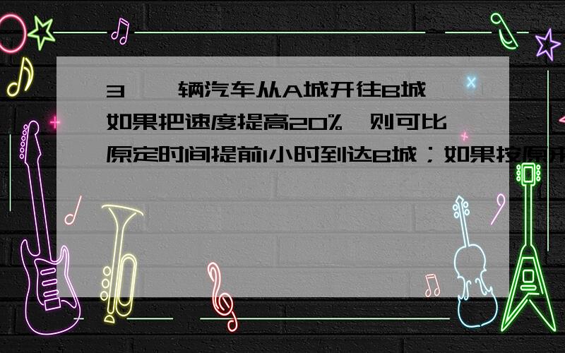 3、一辆汽车从A城开往B城,如果把速度提高20%,则可比原定时间提前1小时到达B城；如果按原来速度行驶100千米后,也能