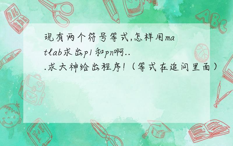 现有两个符号等式,怎样用matlab求出p1和pn啊...求大神给出程序!（等式在追问里面）