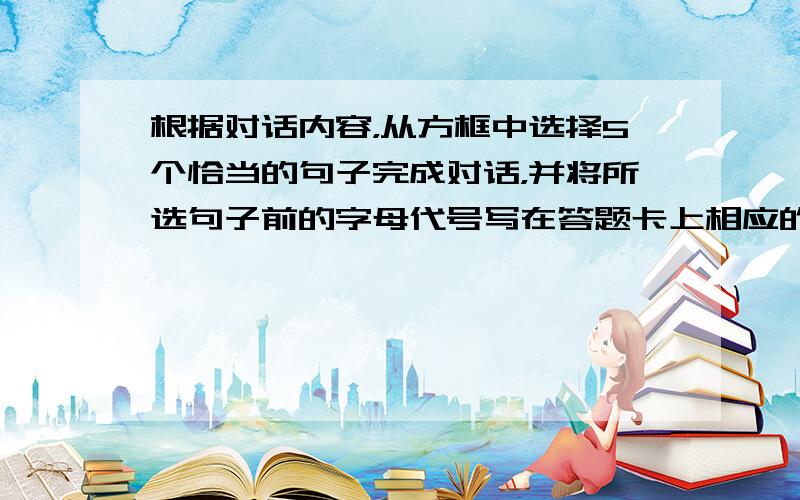 根据对话内容，从方框中选择5个恰当的句子完成对话，并将所选句子前的字母代号写在答题卡上相应的题号后，有两个选项是多余的。