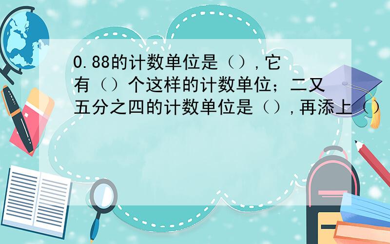 0.88的计数单位是（）,它有（）个这样的计数单位；二又五分之四的计数单位是（）,再添上（）个这样的计数单位就可以得到最