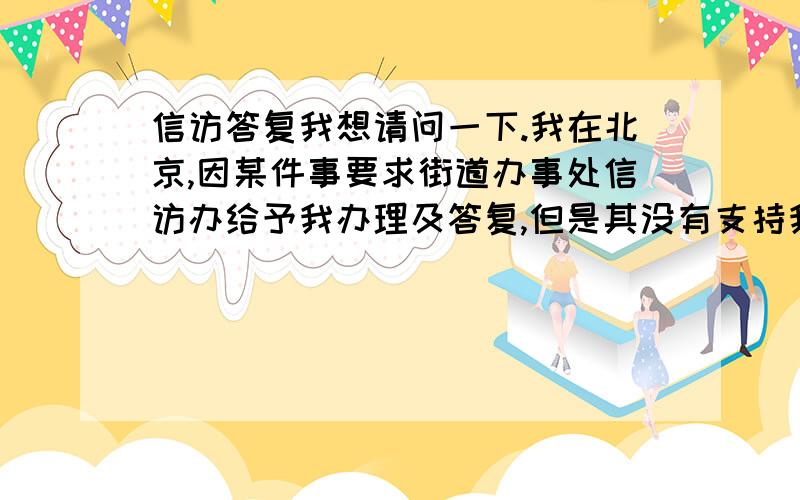 信访答复我想请问一下.我在北京,因某件事要求街道办事处信访办给予我办理及答复,但是其没有支持我的要求,所给我的回答也不满