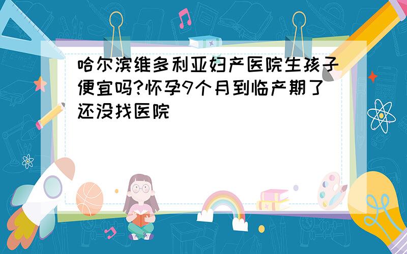 哈尔滨维多利亚妇产医院生孩子便宜吗?怀孕9个月到临产期了还没找医院