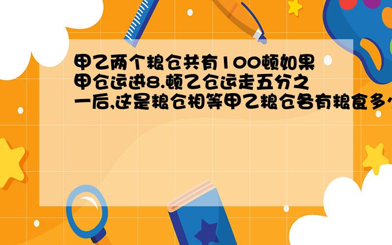 甲乙两个粮仓共有100顿如果甲仓运进8.顿乙仓运走五分之一后,这是粮仓相等甲乙粮仓各有粮食多少顿