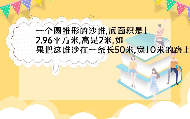 一个圆锥形的沙堆,底面积是12.96平方米,高是2米,如果把这堆沙在一条长50米,宽10米的路上铺2厘米厚,这堆沙够用吗