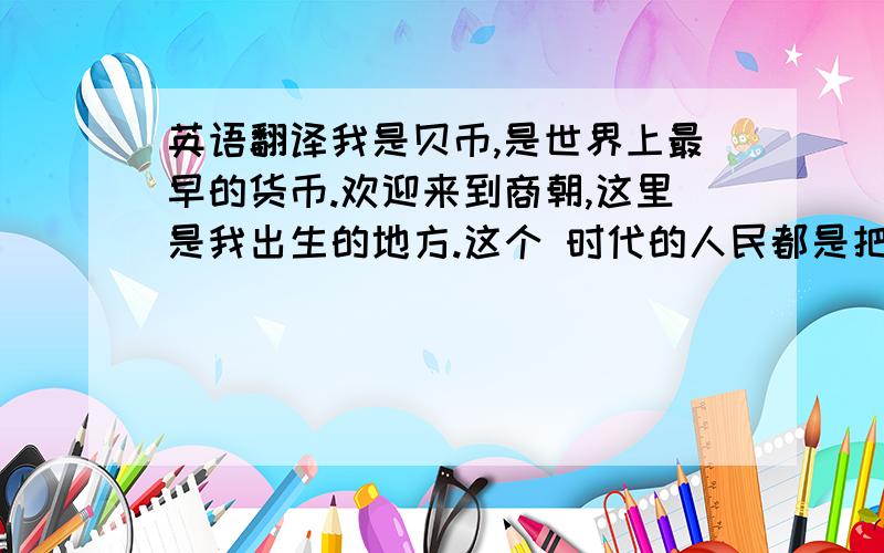 英语翻译我是贝币,是世界上最早的货币.欢迎来到商朝,这里是我出生的地方.这个 时代的人民都是把海里的贝壳当作钱,因为我小