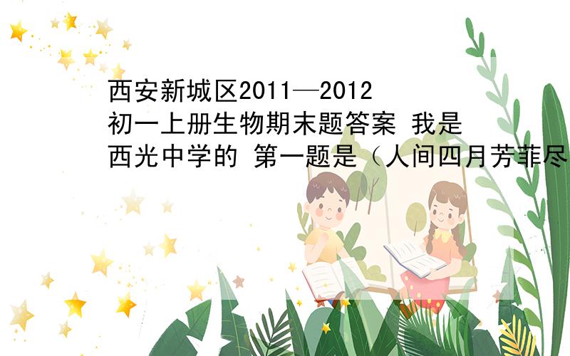 西安新城区2011—2012初一上册生物期末题答案 我是西光中学的 第一题是（人间四月芳菲尽……）速度啊