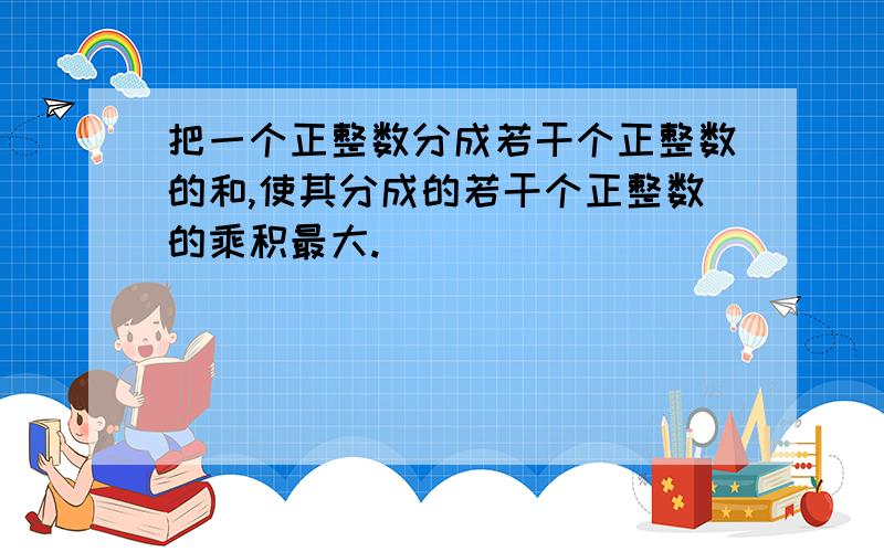 把一个正整数分成若干个正整数的和,使其分成的若干个正整数的乘积最大.