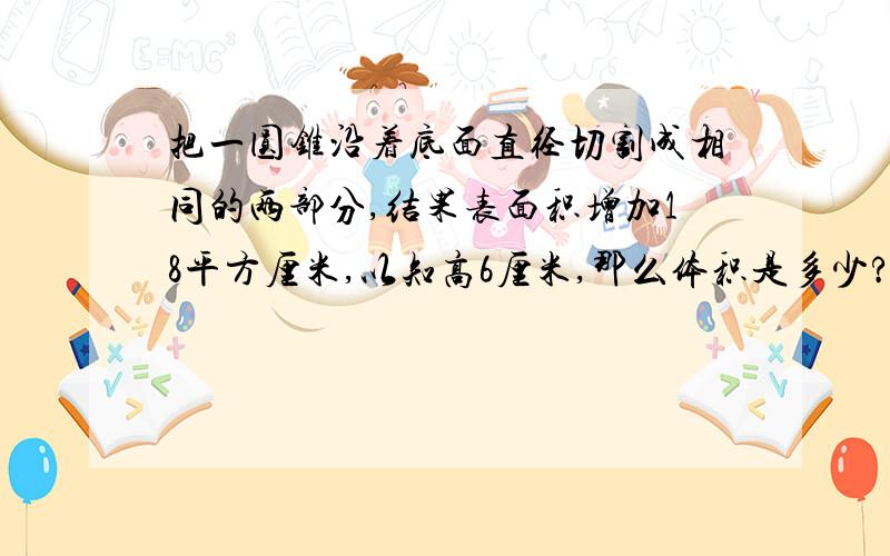 把一圆锥沿着底面直径切割成相同的两部分,结果表面积增加18平方厘米,以知高6厘米,那么体积是多少?