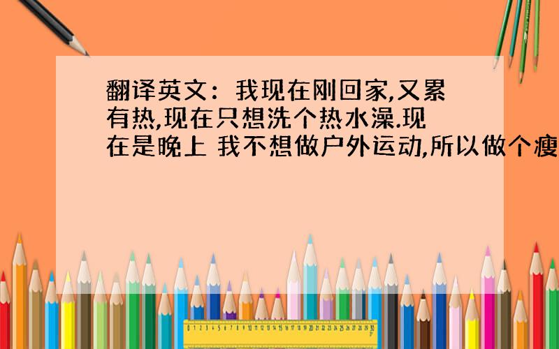 翻译英文：我现在刚回家,又累有热,现在只想洗个热水澡.现在是晚上 我不想做户外运动,所以做个瘦身操放松一下.