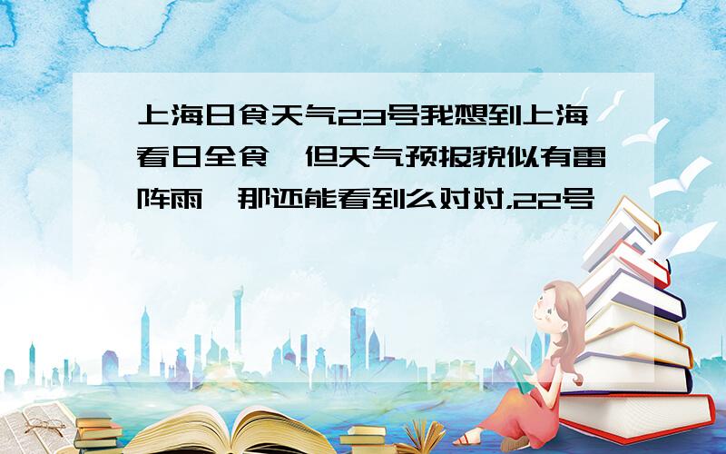 上海日食天气23号我想到上海看日全食,但天气预报貌似有雷阵雨,那还能看到么对对，22号