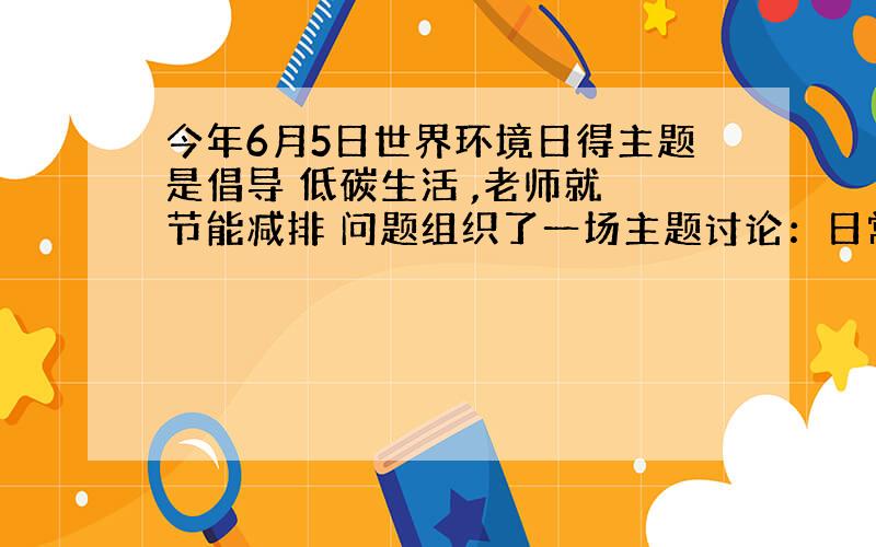 今年6月5日世界环境日得主题是倡导 低碳生活 ,老师就 节能减排 问题组织了一场主题讨论：日常生活中,我们能为保护环境、