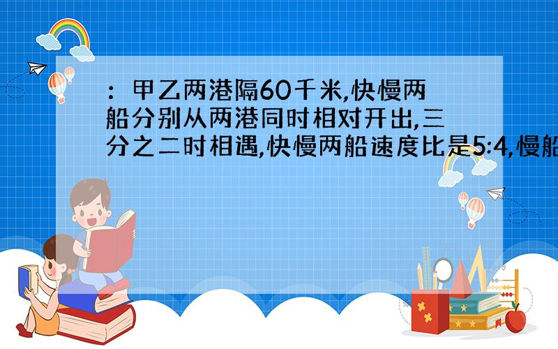 ：甲乙两港隔60千米,快慢两船分别从两港同时相对开出,三分之二时相遇,快慢两船速度比是5:4,慢船每时