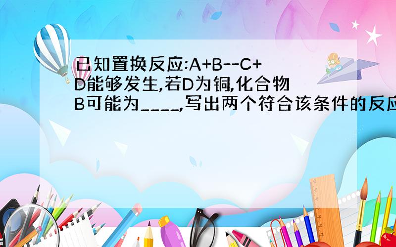 已知置换反应:A+B--C+D能够发生,若D为铜,化合物B可能为____,写出两个符合该条件的反应的化学方程式