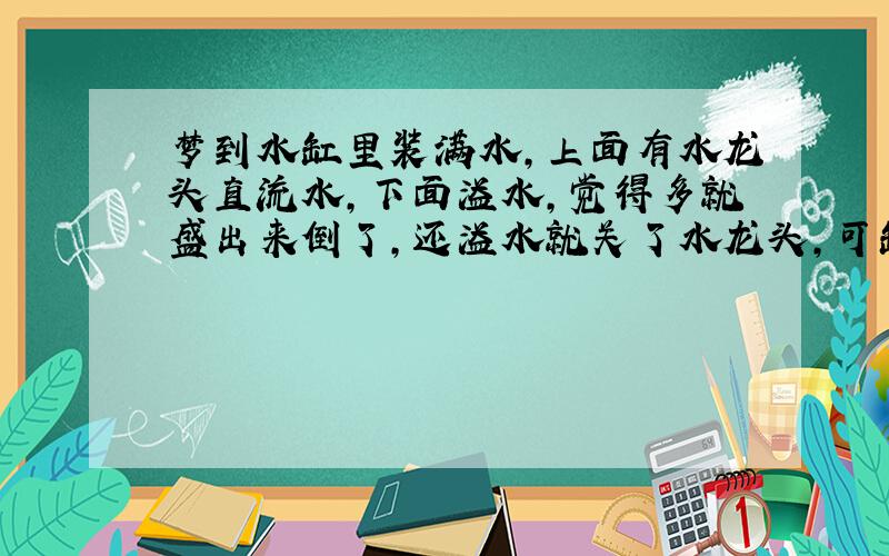 梦到水缸里装满水,上面有水龙头直流水,下面溢水,觉得多就盛出来倒了,还溢水就关了水龙头,可缸里的水就瞬间冻了,不想让它冻