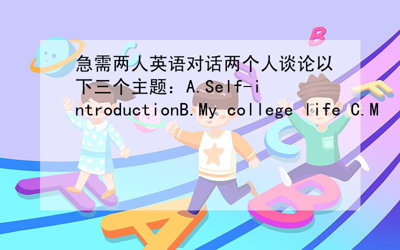 急需两人英语对话两个人谈论以下三个主题：A.Self-introductionB.My college life C.M