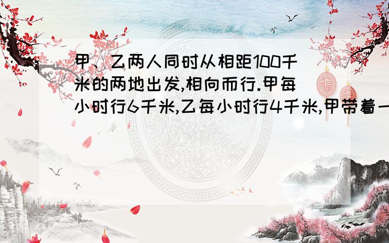 甲、乙两人同时从相距100千米的两地出发,相向而行.甲每小时行6千米,乙每小时行4千米,甲带着一条狗,狗每小时行12千米