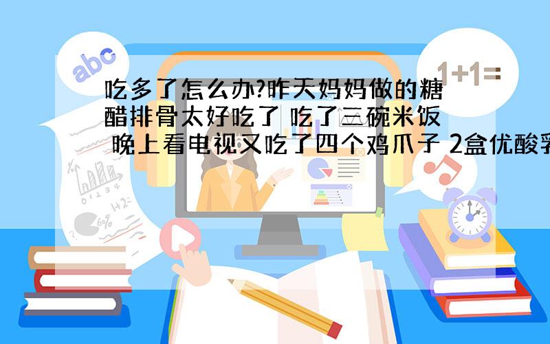 吃多了怎么办?昨天妈妈做的糖醋排骨太好吃了 吃了三碗米饭 晚上看电视又吃了四个鸡爪子 2盒优酸乳 泡脚鸡爪子若干 又吃的