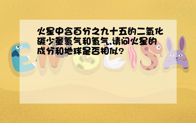 火星中含百分之九十五的二氧化碳少量氮气和氢气,请问火星的成分和地球是否相似?