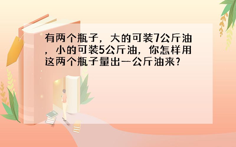 有两个瓶子，大的可装7公斤油，小的可装5公斤油，你怎样用这两个瓶子量出一公斤油来？