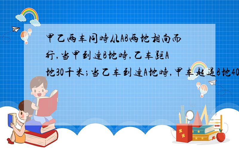 甲乙两车同时从AB两地相向而行,当甲到达B地时,乙车距A地30千米；当乙车到达A地时,甲车超过B地40千米.