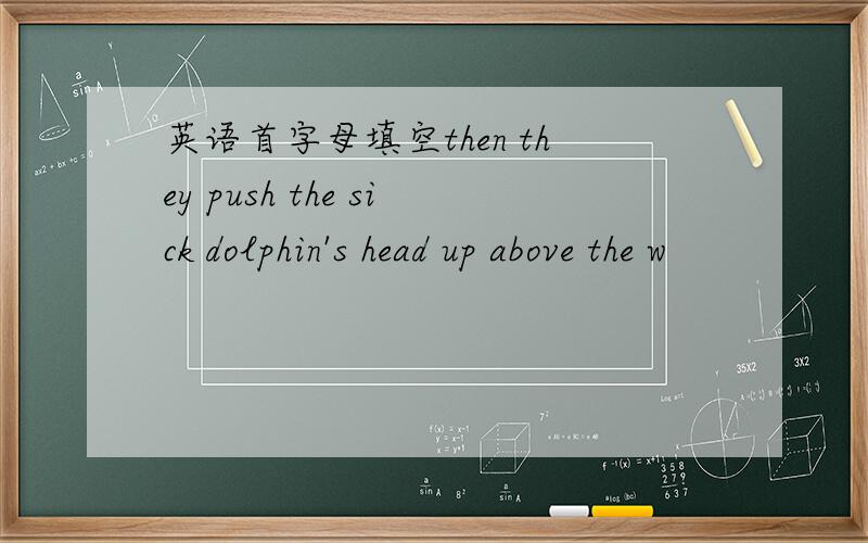 英语首字母填空then they push the sick dolphin's head up above the w