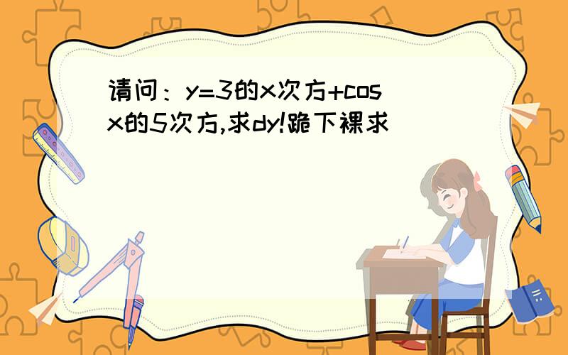 请问：y=3的x次方+cosx的5次方,求dy!跪下裸求