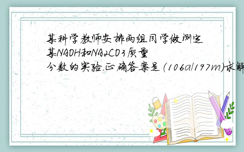 某科学教师安排两组同学做测定某NAOH和NA2CO3质量分数的实验.正确答案是（106a/197m)求解析.