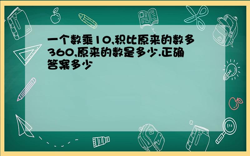 一个数乘10,积比原来的数多360,原来的数是多少.正确答案多少