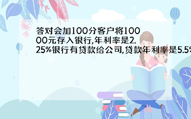 答对会加100分客户将10000元存入银行,年利率是2.25%银行有贷款给公司,贷款年利率是5.5%在整个一过程中,一年